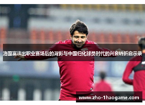 洛国富淡出职业赛场后的背影与中国归化球员时代的兴衰转折启示录