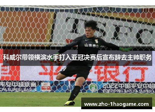 科威尔带领横滨水手打入亚冠决赛后宣布辞去主帅职务