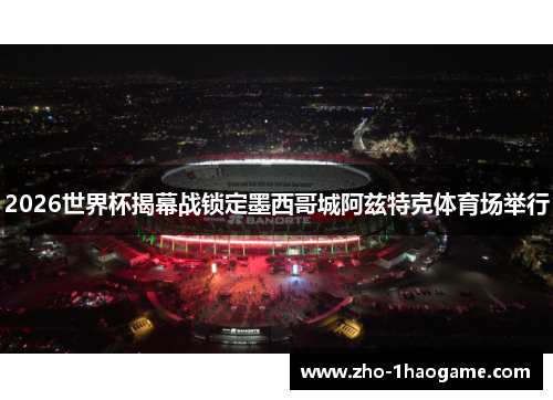 2026世界杯揭幕战锁定墨西哥城阿兹特克体育场举行
