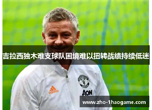 吉拉西独木难支球队困境难以扭转战绩持续低迷